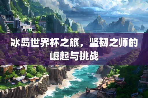 冰岛世界杯之旅，坚韧之师的崛起与挑战