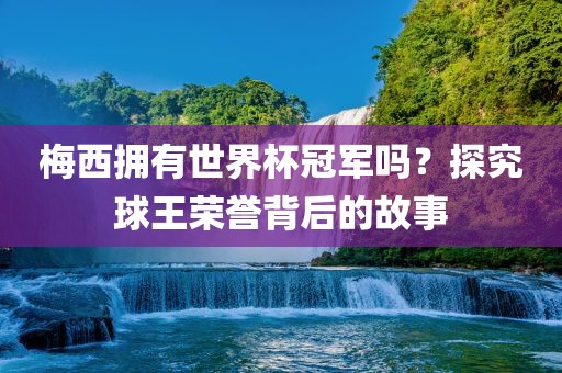 梅西拥有世界杯冠军吗？探究球王荣誉背后的故事