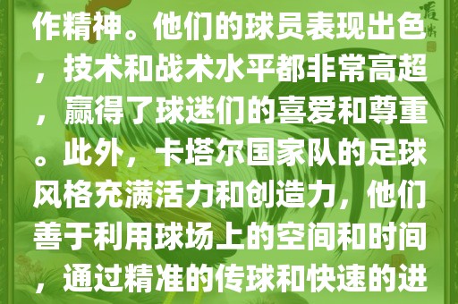 卡塔尔国家队在世界杯足球赛中的表现非常出色。虽然他们的对手实力强大，但卡塔尔队展现出了顽强的斗志和团队合作精神。他们的球员表现出色，技术和战术水平都非常高超，赢得了球迷们的喜爱和尊重。此外，卡塔尔国家队的足球风格充满活力和创造力，他们善于利用球场上的空间和时间，通过精准的传球和快速的进攻来制造威胁。总的来说，卡塔尔国家队是一支充满潜力的队伍，未来有望在国际足球赛场上取得更好的成绩。