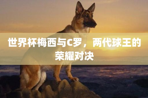 世界杯梅西与C罗，两代球王的荣耀对决