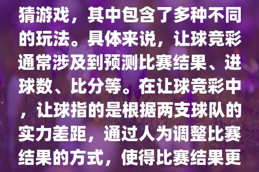 世界杯让球竞彩是一种足球竞猜游戏，其中包含了多种不同的玩法。具体来说，让球竞彩通常涉及到预测比赛结果、进球数、比分等。在让球竞彩中，让球指的是根据两支球队的实力差距，通过人为调整比赛结果的方式，使得比赛结果更具悬念和公平性。