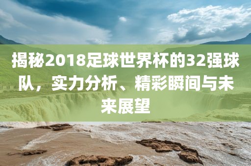 揭秘2018足球世界杯的32强球队，实力分析、精彩瞬间与未来展望