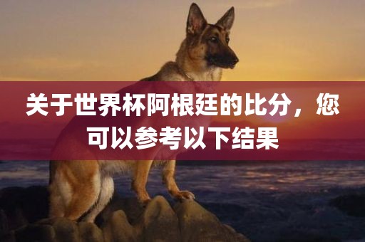 关于世界杯阿根廷的比分，您可以参考以下结果