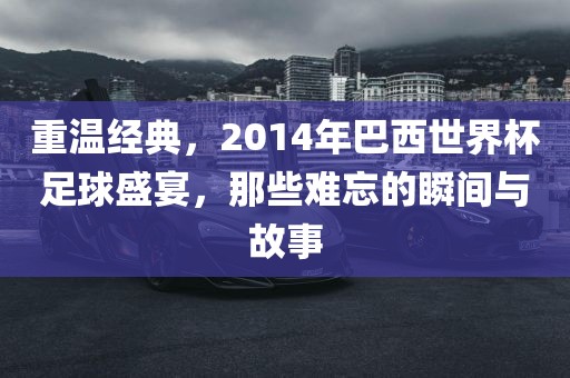 重温经典，2014年巴西世界杯足球盛宴，那些难忘的瞬间与故事
