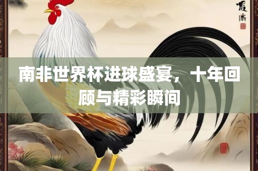 南非世界杯进球盛宴，十年回顾与精彩瞬间