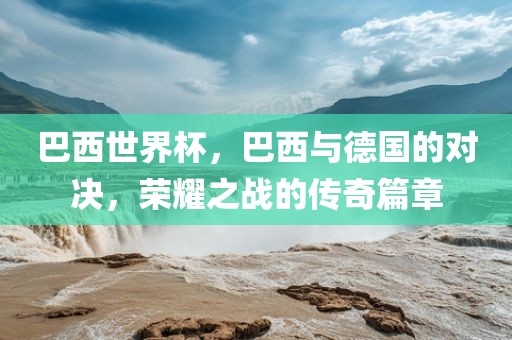 巴西世界杯，巴西与德国的对决，荣耀之战的传奇篇章