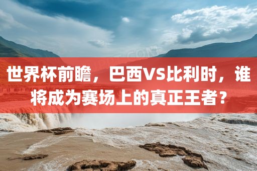 世界杯前瞻，巴西VS比利时，谁将成为赛场上的真正王者？