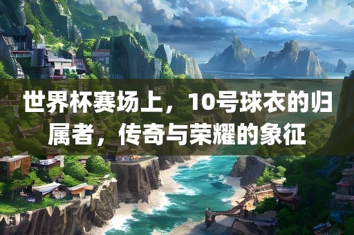 世界杯赛场上，10号球衣的归属者，传奇与荣耀的象征