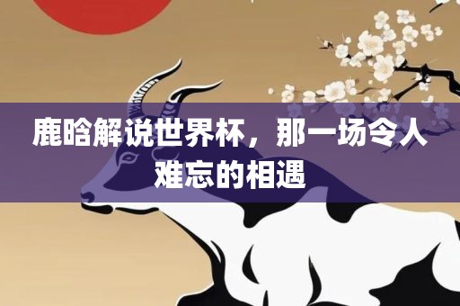 鹿晗解说世界杯，那一场令人难忘的相遇