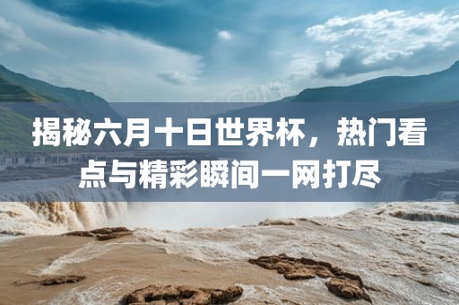 揭秘六月十日世界杯，热门看点与精彩瞬间一网打尽