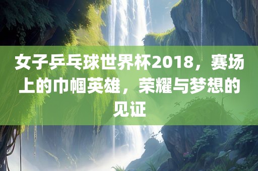 女子乒乓球世界杯2018，赛场上的巾帼英雄，荣耀与梦想的见证