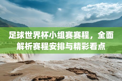 足球世界杯小组赛赛程，全面解析赛程安排与精彩看点