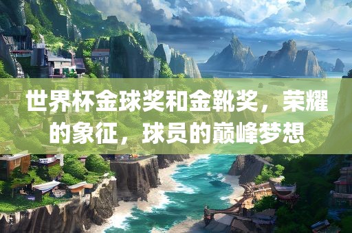 世界杯金球奖和金靴奖，荣耀的象征，球员的巅峰梦想