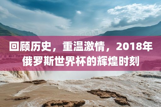回顾历史，重温激情，2018年俄罗斯世界杯的辉煌时刻
