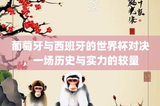 葡萄牙与西班牙的世界杯对决，一场历史与实力的较量