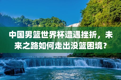 中国男篮世界杯遭遇挫折，未来之路如何走出没篮困境？