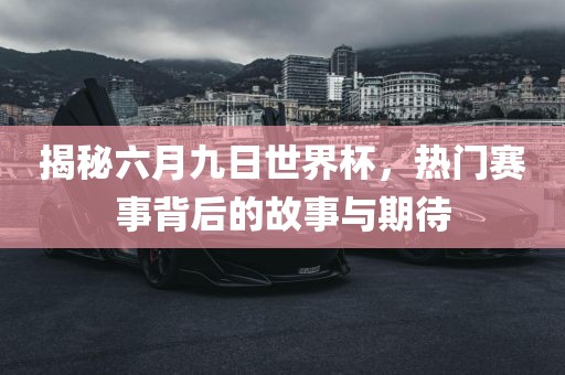 揭秘六月九日世界杯，热门赛事背后的故事与期待