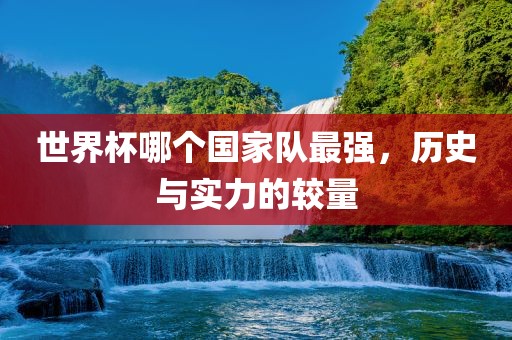 世界杯哪个国家队最强，历史与实力的较量