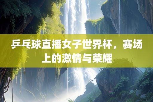 乒乓球直播女子世界杯，赛场上的激情与荣耀眉山市正发家政服务有限公司
