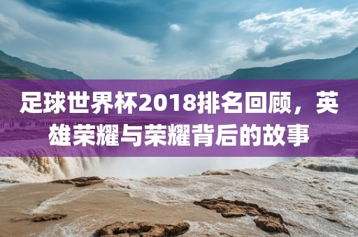 足球世界杯2018排名回顾，英雄荣耀与荣耀背后的故事