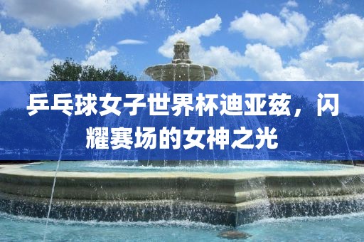 乒乓球女子世界杯迪亚兹，闪耀赛场的女神之光