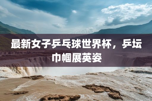 最新女子乒乓球世界杯，乒坛巾帼展英姿