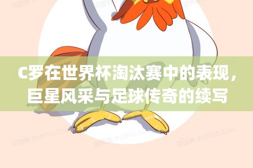 C罗在世界杯淘汰赛中的表现，巨星风采与足球传奇的续写