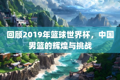 回顾2019年篮球世界杯，中国男篮的辉煌与挑战