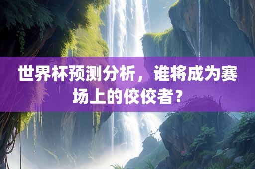 世界杯预测分析，谁将成为赛场上的佼佼者？