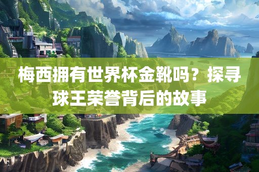 梅西拥有世界杯金靴吗？探寻球王荣誉背后的故事