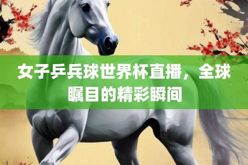 女子乒兵球世界杯直播，全球瞩目的精彩瞬间