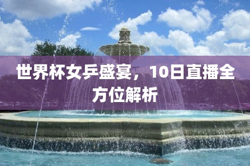 世界杯女乒盛宴，10日直播全方位解析