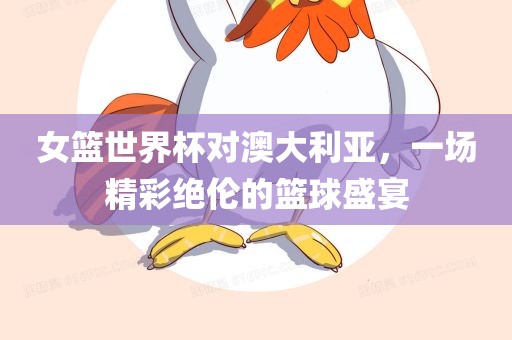 女篮世界杯对澳大利亚，一场精彩绝伦的篮球盛宴