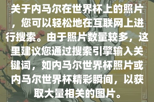 关于内马尔在世界杯上的照片，您可以轻松地在互联网上进行搜索。由于照片数量较多，这里建议您通过搜索引擎输入关键词，如内马尔世界杯照片或内马尔世界杯精彩瞬间，以获取大量相关的图片。