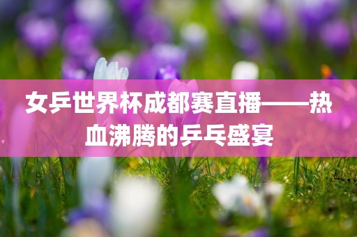 女乒世界杯成都赛直播——热血沸腾的乒乓盛宴