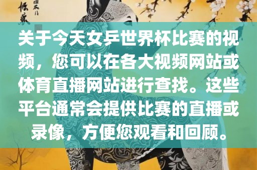 关于今天女乒世界杯比赛的视频，您可以在各大视频网站或体育直播网站进行查找。这些平台通常会提供比赛的直播或录像，方便您观看和回顾。