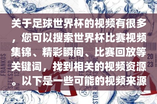 关于足球世界杯的视频有很多，您可以搜索世界杯比赛视频集锦、精彩瞬间、比赛回放等关键词，找到相关的视频资源。以下是一些可能的视频来源