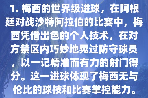 1. 梅西的世界级进球，在阿根廷对战沙特阿拉伯的比赛中，梅西凭借出色的个人技术，在对方禁区内巧妙地晃过防守球员，以一记精准而有力的射门得分。这一进球体现了梅西无与伦比的球技和比赛掌控能力。眉山市正发家政服务有限公司