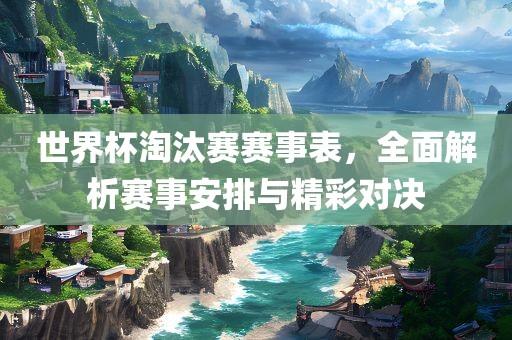 世界杯淘汰赛赛事表，全面解析赛事安排与精彩对决
