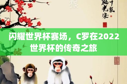 闪耀世界杯赛场，C罗在2022世界杯的传奇之旅