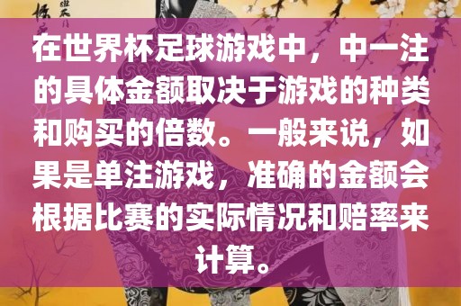在世界杯足球游戏中，中一注的具体金额取决于游戏的种类和购买的倍数。一般来说，如果是单注游戏，准确的金额会根据比赛的实际情况和赔率来计算。