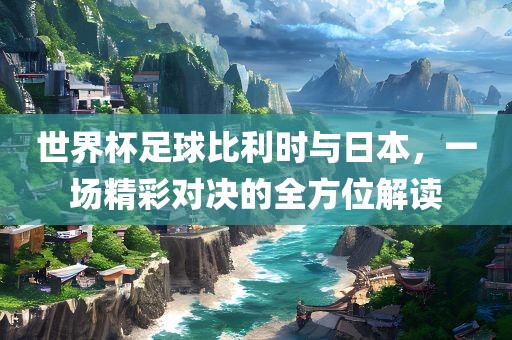世界杯足球比利时与日本，一场精彩对决的全方位解读