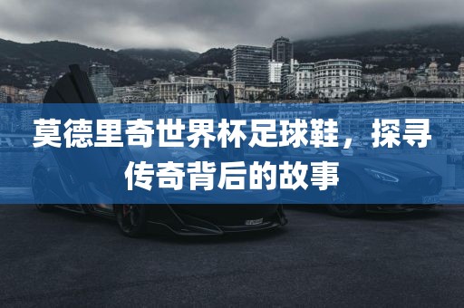 莫德里奇世界杯足球鞋，探寻传奇背后的故事