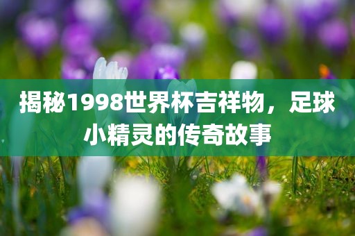 揭秘1998世界杯吉祥物，足球小精灵的传奇故事