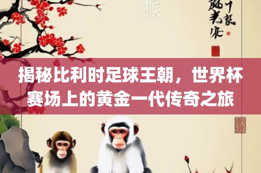 揭秘比利时足球王朝，世界杯赛场上的黄金一代传奇之旅