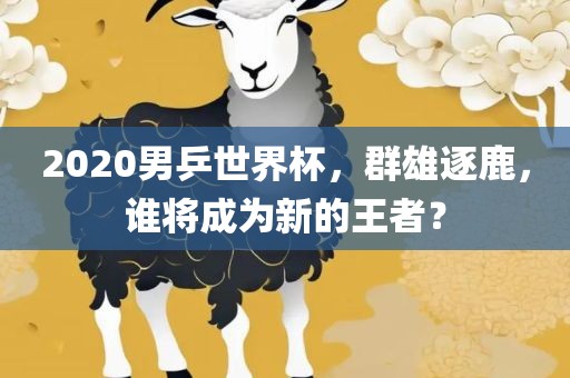 2020男乒世界杯，群雄逐鹿，谁将成为新的王者？