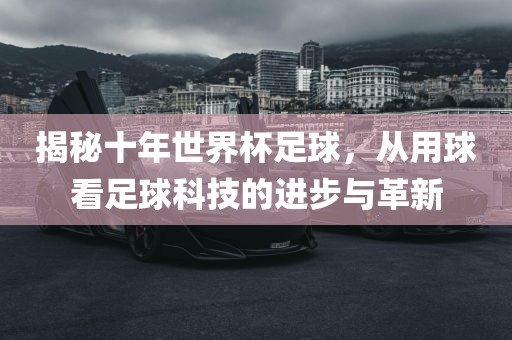揭秘十年世界杯足球，从用球看足球科技的进步与革新
