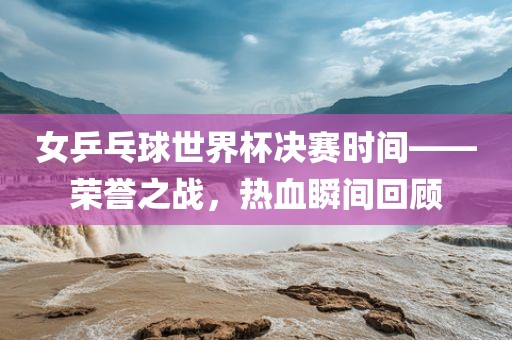 女乒乓球世界杯决赛时间——荣誉之战，热血瞬间回顾
