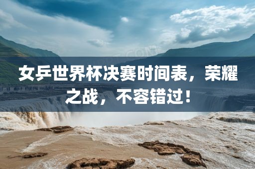 女乒世界杯决赛时间表，荣耀之战，不容错过！