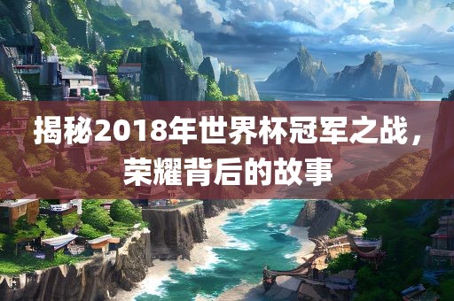 揭秘2018年世界杯冠军之战，荣耀背后的故事